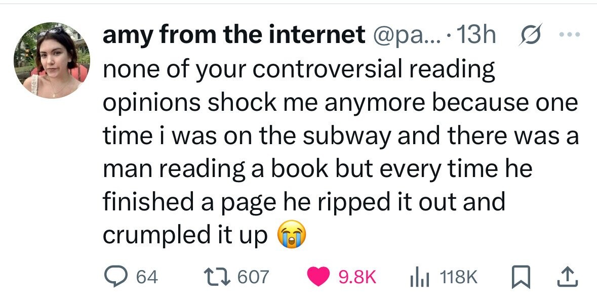 amy from the internet @pa... 13h ... none of your controversial reading opinions shock me anymore because one time i was on the subway and there was a man reading a book but every time he finished a page he ripped it out and crumpled it up 64 607 9.8K 118K 
