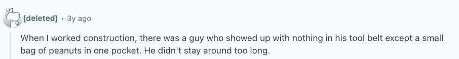  Зу ago When I worked construction, there was a guy who showed up with nothing in his tool belt except a small bag of peanuts in one pocket. Не didn't stay around too long. 