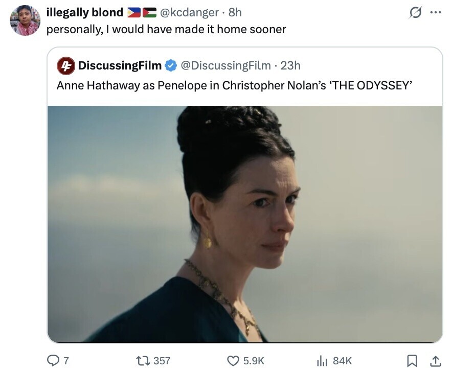 illegally blond G @kcdanger 8h ... personally, I would have made it home sooner 4F DiscussingFilm @DiscussingFilm - 23h Anne Hathaway as Penelope in Christopher Nolan's 'THE ODYSSEY' 7 357 5.9K 84K 