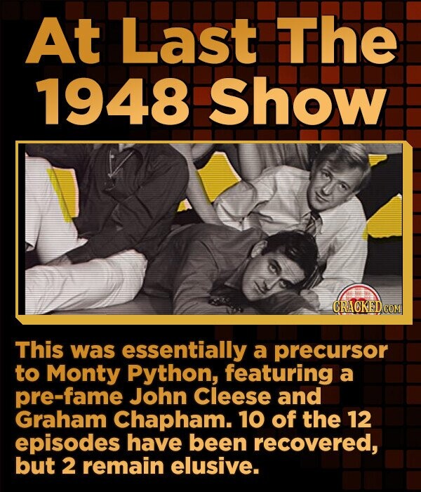 At Last The 1948 Show CRACKED.COM This was essentially a precursor to Monty Python, featuring a pre-fame John Cleese and Graham Chapham. 10 of the 12 episodes have been recovered, but 2 remain elusive.