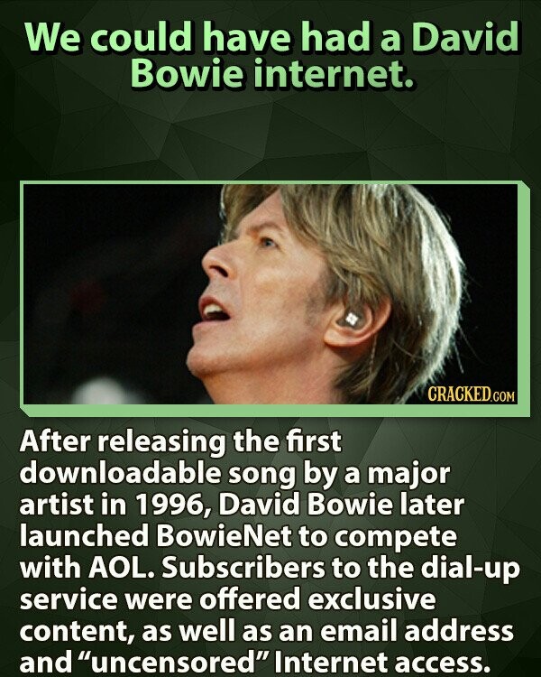 We could have had a David Bowie internet. CRACKED.COM After releasing the first downloadable song by a major artist in 1996, David Bowie later launched BowieNet to compete with AOL. Subscribers to the dial-up service were offered exclusive content, as well as an email address and uncensored Internet access.