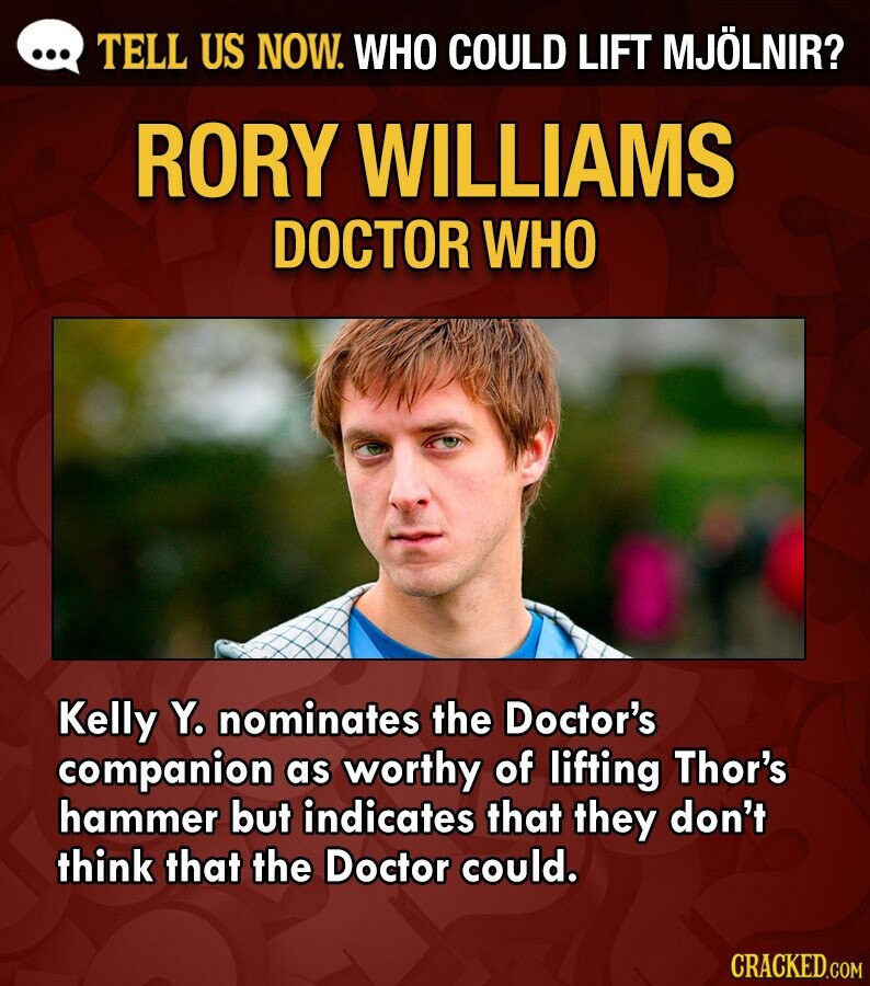 ... TELL US NOW. WHO COULD LIFT MJÖLNIR? RORY WILLIAMS DOCTOR WHO Kelly Y. nominates the Doctor's companion as worthy of lifting Thor's hammer but indicates that they don't think that the Doctor could. CRACKED.COM
