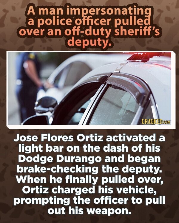 A man impersonating a police officer pulled over an off-duty sheriff's deputy. CRACKED.COM Jose Flores Ortiz activated a light bar on the dash of his Dodge Durango and began brake-checking the deputy. When he finally pulled over, Ortiz charged his vehicle, prompting the officer to pull out his weapon.