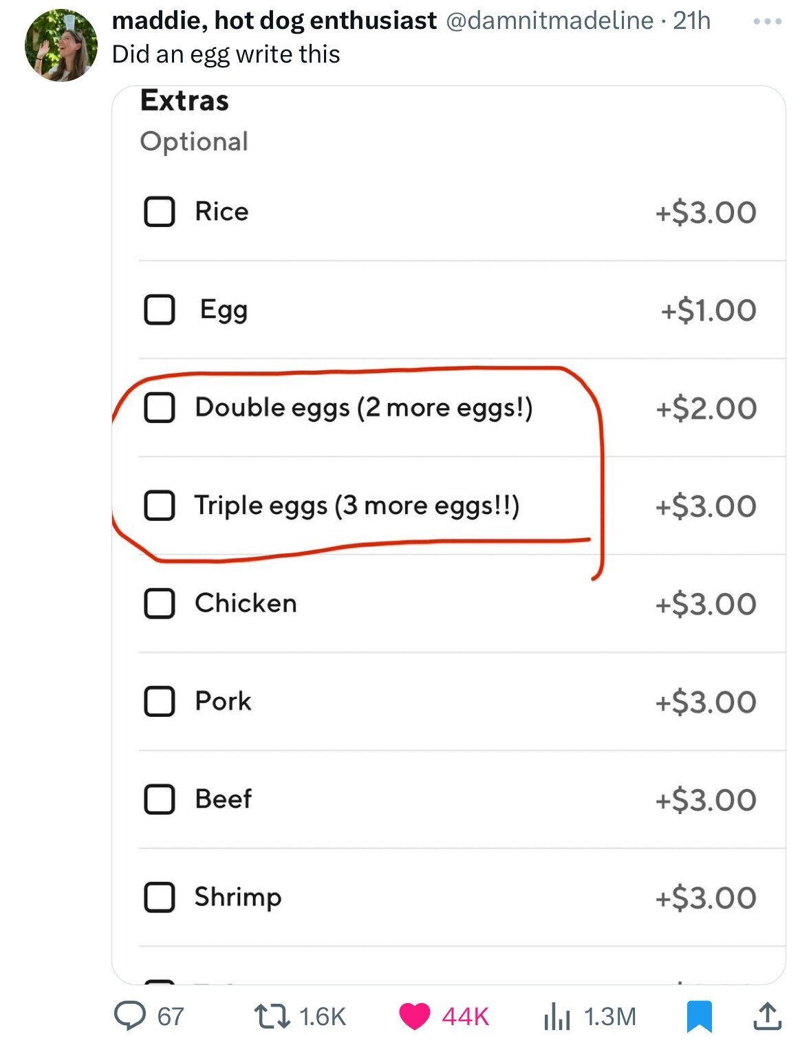 maddie, hot dog enthusiast @damnitmadeline. 21h ... Did an egg write this Extras Optional Rice +$3.00 Egg +$1.00 Double eggs (2 more eggs!) +$2.00 +$3.00 Triple eggs (3 more eggs!!) Chicken +$3.00 Pork +$3.00 Beef +$3.00 Shrimp +$3.00 67 1.6K 44K 1.3M 