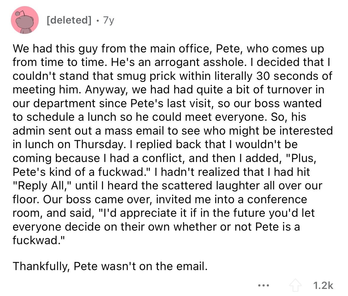 7y We had this guy from the main office, Pete, who comes up from time to time. He's an arrogant asshole. I decided that I couldn't stand that smug prick within literally 30 seconds of meeting him. Anyway, we had had quite a bit of turnover in our department since Pete's last visit, so our boss wanted to schedule a lunch so he could meet everyone. So, his admin sent out a mass email to see who might be interested in lunch on Thursday. I replied back that I wouldn't be coming because I had a conflict, and then