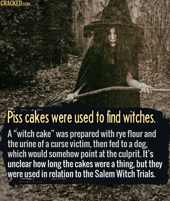 CRACKED.COM Piss cakes were used to find witches. A witch cake was prepared with rye flour and the urine of a curse victim, then fed to a dog, which would somehow point at the culprit. It's unclear how long the cakes were a thing, but they were used in relation to the Salem Witch Trials.