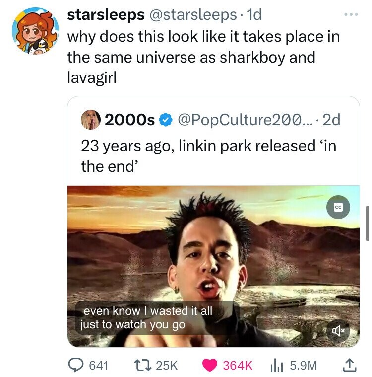 starsleeps @starsleeps 1d ... why does this look like it takes place in the same universe as sharkboy and lavagirl 2000s @PopCulture200....2d 23 years ago, linkin park released 'in the end' cc even know I wasted it all just to watch you go 641 25K 364K 5.9M 