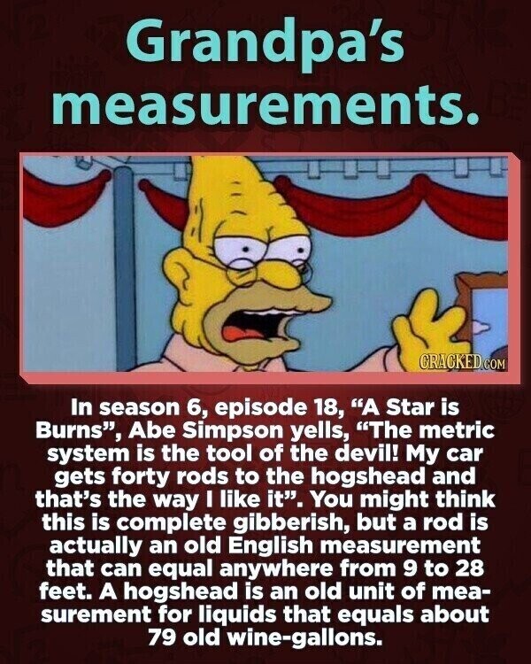 Grandpa's measurements. GRACKED COM In season 6, episode 18, A Star is Burns, Abe Simpson yells, The metric system is the tool of the devil! My car gets forty rods to the hogshead and that's the way I like it. You might think this is complete gibberish, but a rod is actually an old English measurement that can equal anywhere from 9 to 28 feet. A hogshead is an old unit of mea- surement for liquids that equals about 79 old wine-gallons.