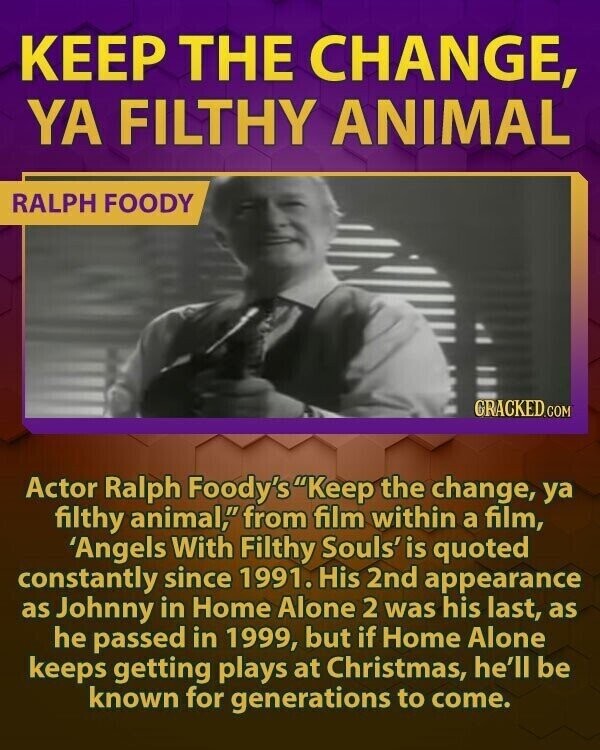 KEEP THE CHANGE, YA FILTHY ANIMAL RALPH FOODY GRACKED.COM Actor Ralph Foody's Keep the change, ya filthy animal, from film within a film, 'Angels With Filthy Souls' is quoted constantly since 1991. His 2nd appearance as Johnny in Home Alone 2 was his last, as he passed in 1999, but if Home Alone keeps getting plays at Christmas, he'll be known for generations to come.