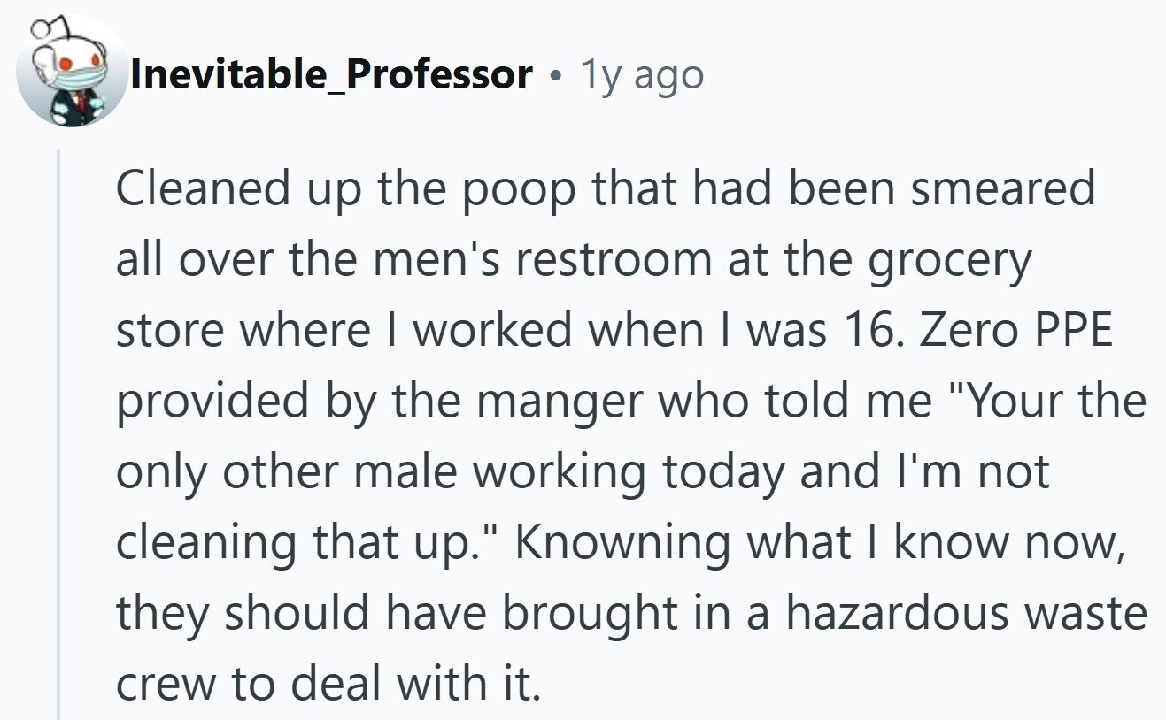 Inevitable_Professor . 1y ago Cleaned up the poop that had been smeared all over the men's restroom at the grocery store where | worked when I was 16. Zero PPE provided by the manger who told me Your the only other male working today and I'm not cleaning that up. Knowning what I know now, they should have brought in a hazardous waste crew to deal with it.