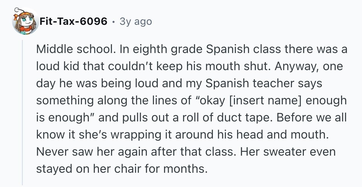 Fit-Tax-6096 3y ago Middle school. In eighth grade Spanish class there was a loud kid that couldn't keep his mouth shut. Anyway, one day he was being loud and my Spanish teacher says something along the lines of okay enough is enough and pulls out a roll of duct tape. Before we all know it she's wrapping it around his head and mouth. Never saw her again after that class. Her sweater even stayed on her chair for months.