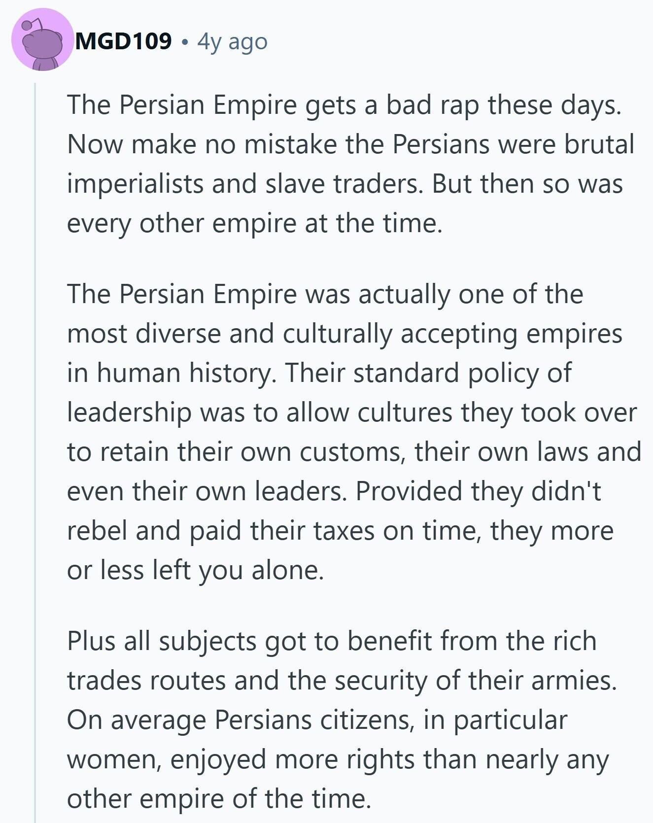 MGD109 4y ago The Persian Empire gets a bad rap these days. Now make no mistake the Persians were brutal imperialists and slave traders. But then so was every other empire at the time. The Persian Empire was actually one of the most diverse and culturally accepting empires in human history. Their standard policy of leadership was to allow cultures they took over to retain their own customs, their own laws and even their own leaders. Provided they didn't rebel and paid their taxes on time, they more or less left you alone. Plus all subjects got to benefit from