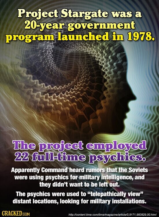 Project Stargate was a 20-year government program launched in 1978. The project employed 22 full-time psychics. Apparently Command heard rumors that the Soviets were using psychics for military intelligence, and they didn't want to be left out. The psychics were used to telepathically view distant locations, looking for military installations. CRACKED.COM http://content.time.com/time/magazine/article/0,9171,983829,00.html