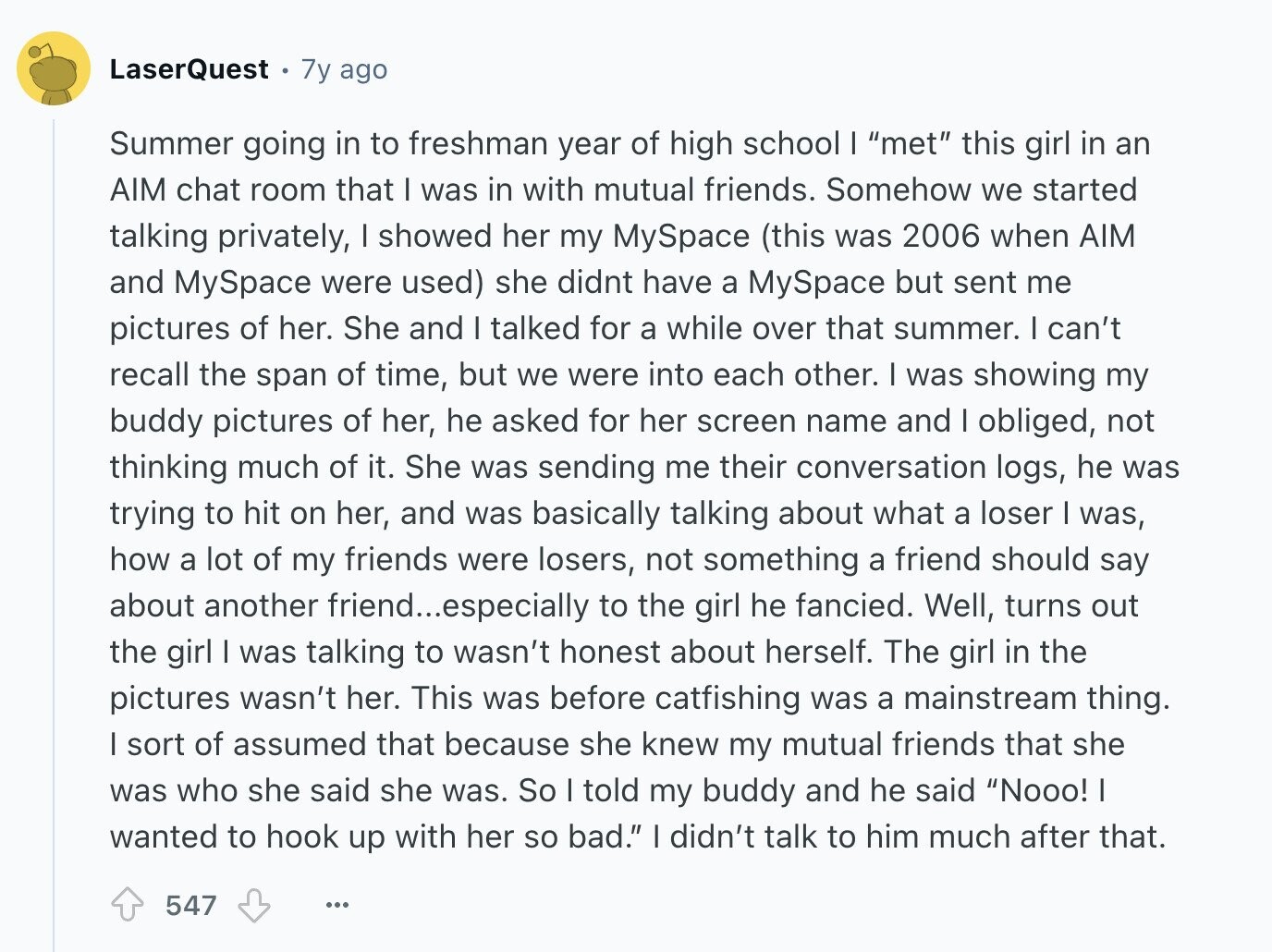 LaserQuest 7y ago Summer going in to freshman year of high school I met this girl in an AIM chat room that I was in with mutual friends. Somehow we started talking privately, I showed her my MySpace (this was 2006 when AIM and MySpace were used) she didnt have a MySpace but sent me pictures of her. She and I talked for a while over that summer. I can't recall the span of time, but we were into each other. I was showing my buddy pictures of her, he asked for her screen name and I obliged, not thinking