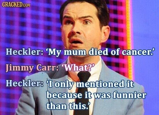 CRACKED.COM Heckler: 'My mum died of cancer.' Jimmy Carr: 'What?' Heckler: 'I only mentioned it because it was funnier than this.'