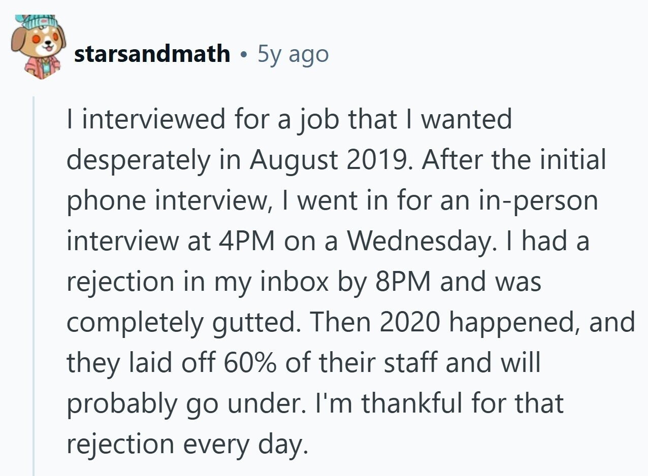 starsandmath 5y ago I interviewed for a job that I wanted desperately in August 2019. After the initial phone interview, I went in for an in-person interview at 4PM on a Wednesday. I had a rejection in my inbox by 8PM and was completely gutted. Then 2020 happened, and they laid off 60% of their staff and will probably go under. I'm thankful for that rejection every day. 