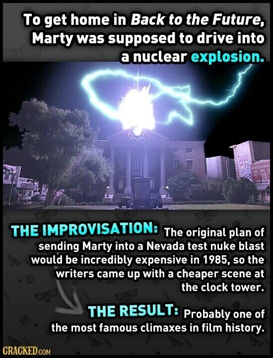 To get home in Back to the Future, Marty was supposed to drive into a nuclear explosion. PAINTS THE IMPROVISATION: The original plan of sending Marty into a Nevada test nuke blast would be incredibly expensive in 1985, so the writers came up with a cheaper scene at the clock tower. THE RESULT: Probably one of the most famous climaxes in film history. CRACKED.COM