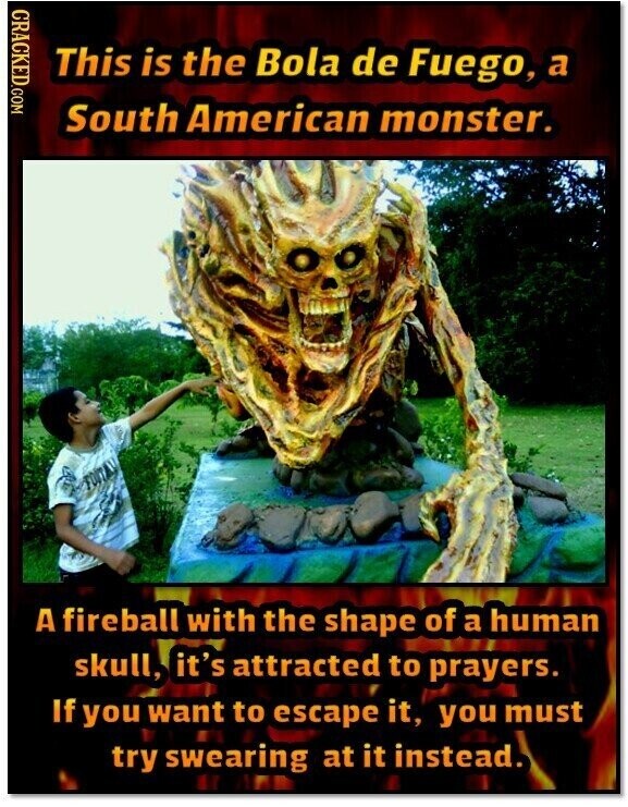 CRACKED.COM This is the Bola de Fuego, a South American monster. A fireball with the shape of a human skull, it's attracted to prayers. If you want to escape it, you must try swearing at it instead.