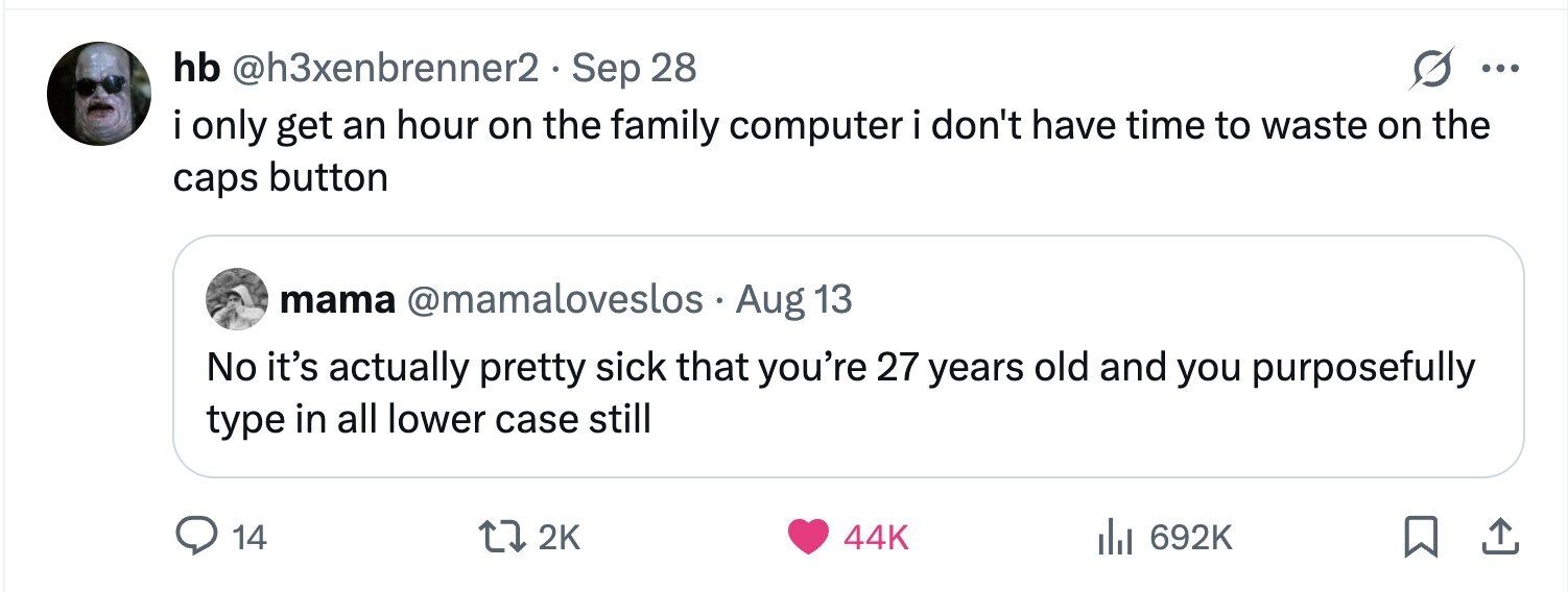hb @h3xenbrenner2.sep 28 ... i i only get an hour on the family computer i don't have time to waste on the caps button mama @mamaloveslos . Aug 13 No it's actually pretty sick that you're 27 years old and you purposefully type in all lower case still 14 2K 44K 692K 