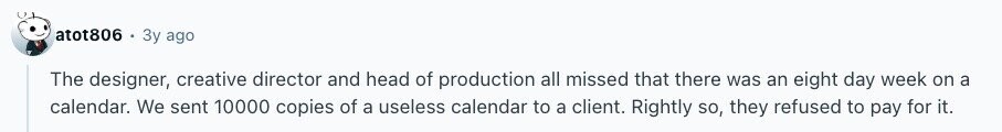 atot806 Зу ago The designer, creative director and head of production all missed that there was an eight day week on a calendar. We sent 10000 copies of a useless calendar to a client. Rightly so, they refused to pay for it. 