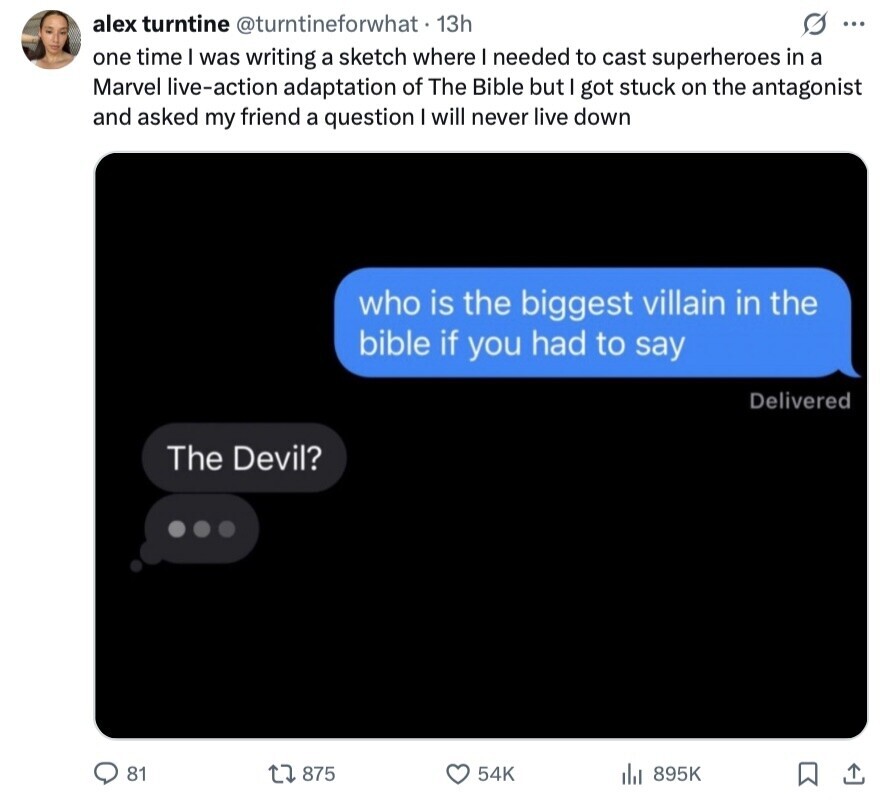 alex turntine @turntineforwhat 13h G ... one time I was writing a sketch where I needed to cast superheroes in a Marvel live-action adaptation of The Bible but I got stuck on the antagonist and asked my friend a question I will never live down who is the biggest villain in the bible if you had to say Delivered The Devil? 81 875 54K 895K 