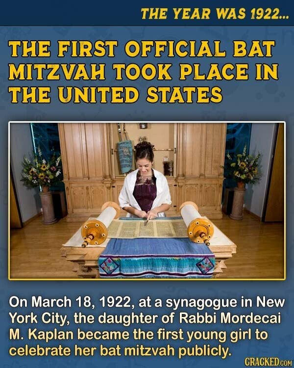 THE YEAR WAS 1922... THE FIRST OFFICIAL BAT MITZVAH TOOK PLACE IN THE UNITED STATES On March 18, 1922, at a synagogue in New York City, the daughter of Rabbi Mordecai M. Kaplan became the first young girl to celebrate her bat mitzvah publicly. CRACKED.COM