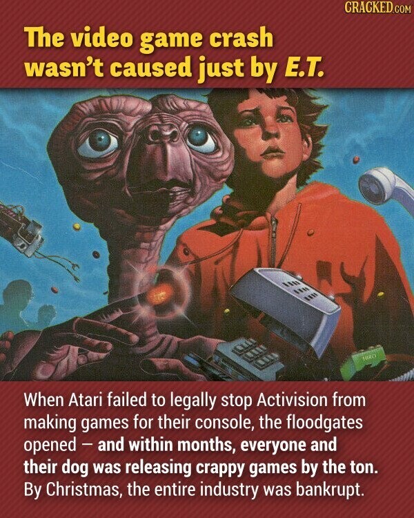 CRACKED.COM The video game crash wasn't caused just by E.T. HORO When Atari failed to legally stop Activision from making games for their console, the floodgates opened - and within months, everyone and their dog was releasing crappy games by the ton. By Christmas, the entire industry was bankrupt.