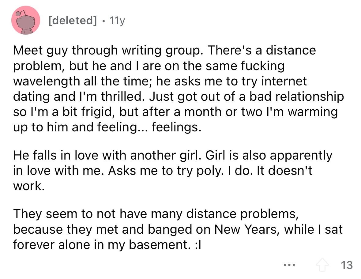 [deleted] 11y Meet guy through writing group. There's a distance problem, but he and I are on the same fucking wavelength all the time; he asks me to try internet dating and I'm thrilled. Just got out of a bad relationship so I'm a bit frigid, but after a month or two I'm warming up to him and feeling... feelings. Не falls in love with another girl. Girl is also apparently in love with me. Asks me to try poly. I do. It doesn't work. They seem to not have many distance problems, because they met and banged on New 