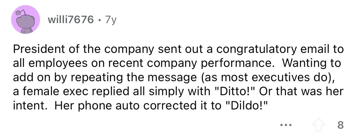 willi7676 . 1 7y President of the company sent out a congratulatory email to all employees on recent company performance. Wanting to add on by repeating the message (as most executives do), a female exec replied all simply with Ditto! Or that was her intent. Her phone auto corrected it to Dildo! ... 8