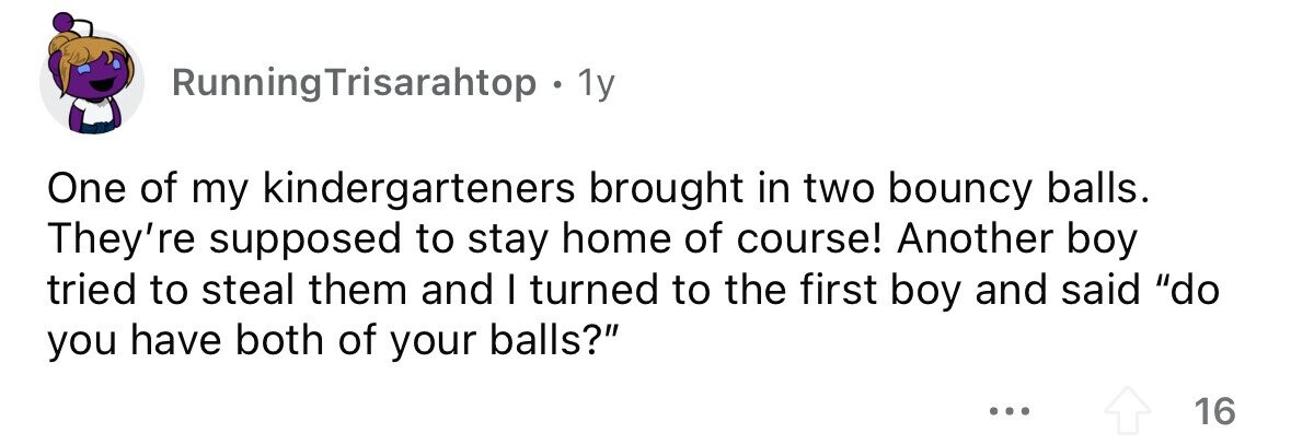 RunningTrisarahtop . 1y One of my kindergarteners brought in two bouncy balls. They're supposed to stay home of course! Another boy tried to steal them and I turned to the first boy and said do you have both of your balls? ... 16 
