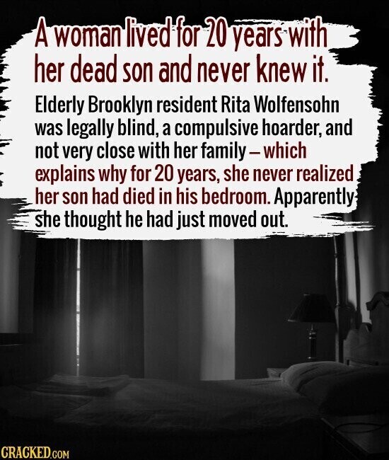 A woman lived for 20 years with her dead son and never knew it. Elderly Brooklyn resident Rita Wolfensohn was legally blind, a compulsive hoarder, and not very close with her family-which explains why for 20 years, she never realized her son had died in his bedroom. Apparently she thought he had just moved out. CRACKED.COM