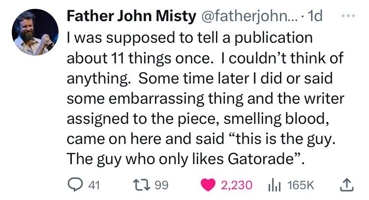 Father John Misty @fatherjohn...' .1d ... I was supposed to tell a publication about 11 things once. I couldn't think of anything. Some time later I did or said some embarrassing thing and the writer assigned to the piece, smelling blood, came on here and said this is the guy. The guy who only likes Gatorade. 41 99 2,230 del 165K 