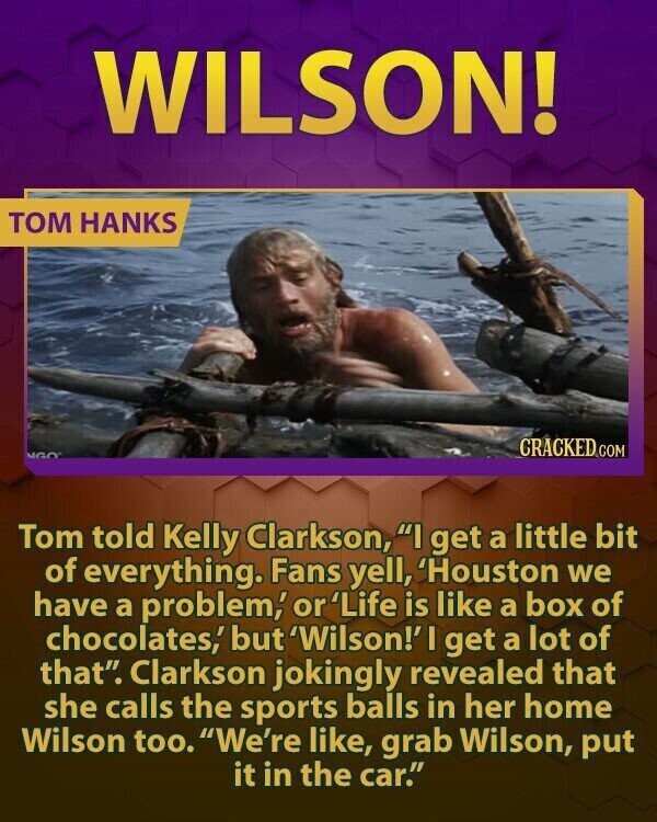 WILSON! TOM HANKS CRACKED COM NGO Tom told Kelly Clarkson, I get a little bit of everything. Fans yell, 'Houston we have a problem, or 'Life is like a box of chocolates,' but 'Wilson!' I get a lot of that. Clarkson jokingly revealed that she calls the sports balls in her home Wilson too. We're like, grab Wilson, put it in the car.