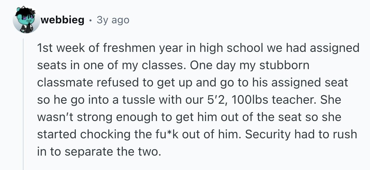 webbieg 3y ago 1st week of freshmen year in high school we had assigned seats in one of my classes. One day my stubborn classmate refused to get up and go to his assigned seat so he go into a tussle with our 5'2, 100lbs teacher. She wasn't strong enough to get him out of the seat so she started chocking the fu*k out of him. Security had to rush in to separate the two.