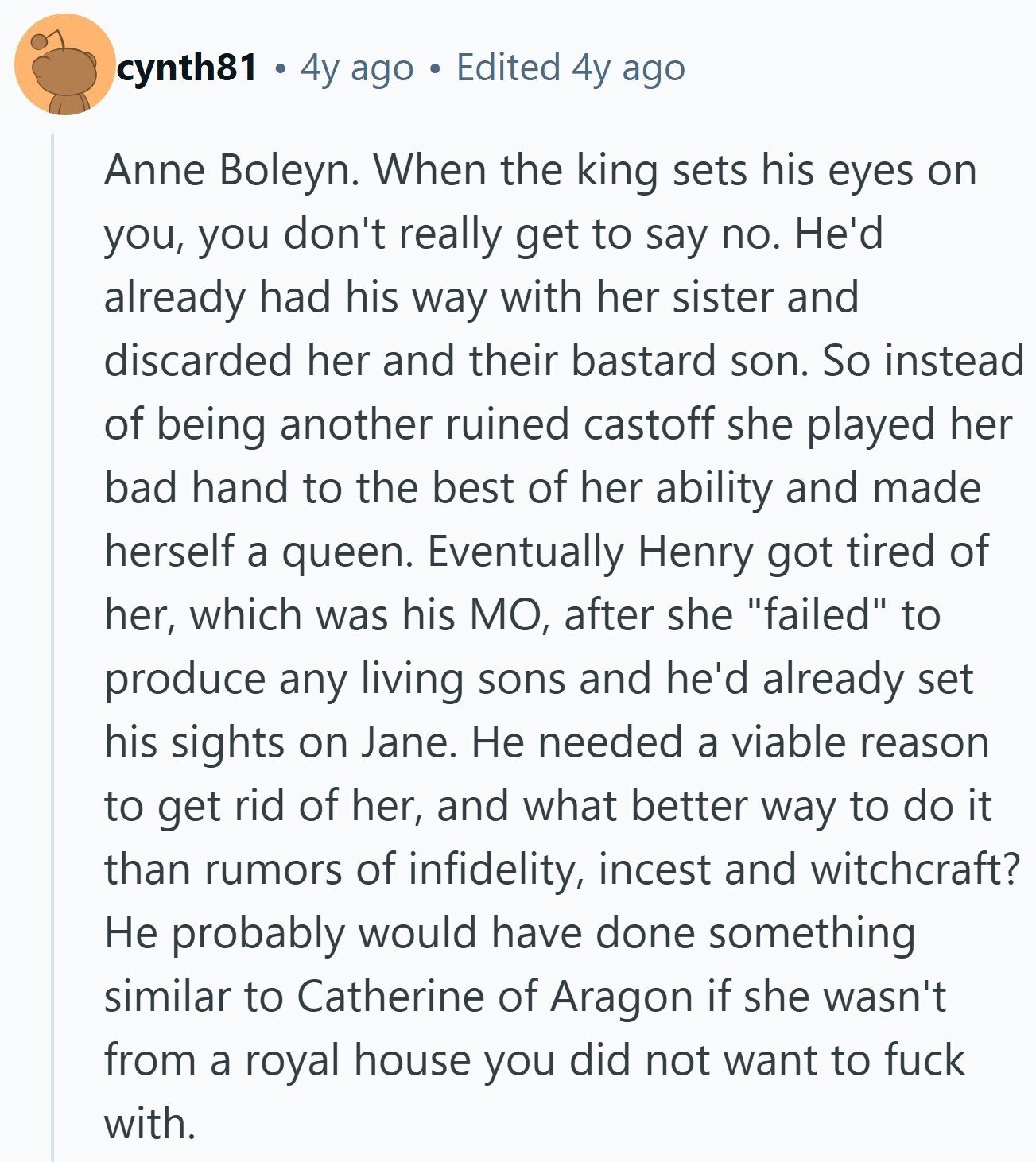 cynth81 4y ago Edited 4y ago Anne Boleyn. When the king sets his eyes on you, you don't really get to say no. He'd already had his way with her sister and discarded her and their bastard son. So instead of being another ruined castoff she played her bad hand to the best of her ability and made herself a queen. Eventually Henry got tired of her, which was his МО, after she failed to produce any living sons and he'd already set his sights on Jane. Не needed a viable reason to get rid of her, and what better