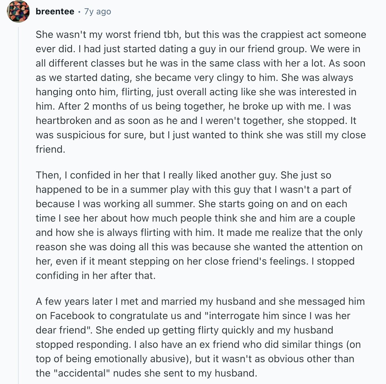 breentee 7y ago She wasn't my worst friend tbh, but this was the crappiest act someone ever did. I had just started dating a guy in our friend group. We were in all different classes but he was in the same class with her a lot. As soon as we started dating, she became very clingy to him. She was always hanging onto him, flirting, just overall acting like she was interested in him. After 2 months of us being together, he broke up with me. I was heartbroken and as soon as he and I weren't together, she stopped.
