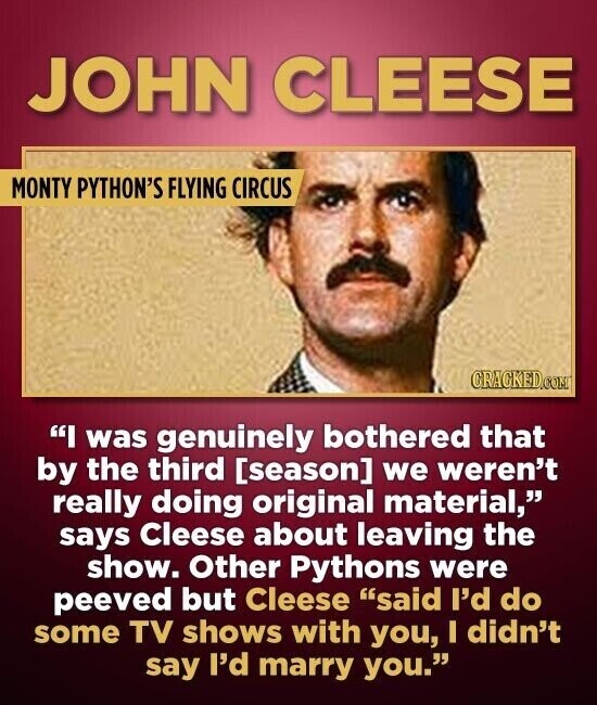 JOHN CLEESE MONTY PYTHON'S FLYING CIRCUS CRACKED.COM I was genuinely bothered that by the third  we weren't really doing original material, says Cleese about leaving the show. Other Pythons were peeved but Cleese said I'd do some TV shows with you, I didn't say I'd marry you.