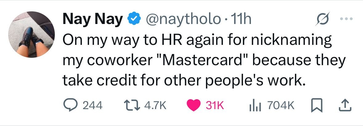 Nay Nay @naytholo 11h On my way to HR again for nicknaming my coworker Mastercard because they take credit for other people's work. 244 4.7K 31K 704K 