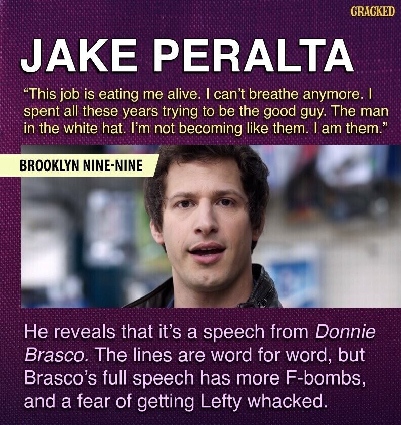 CRACKED JAKE PERALTA This job is eating me alive. I can't breathe anymore. I spent all these years trying to be the good guy. The man in the white hat. I'm not becoming like them. I am them. BROOKLYN NINE-NINE Не reveals that it's a speech from Donnie Brasco. The lines are word for word, but Brasco's full speech has more F-bombs, and a fear of getting Lefty whacked.