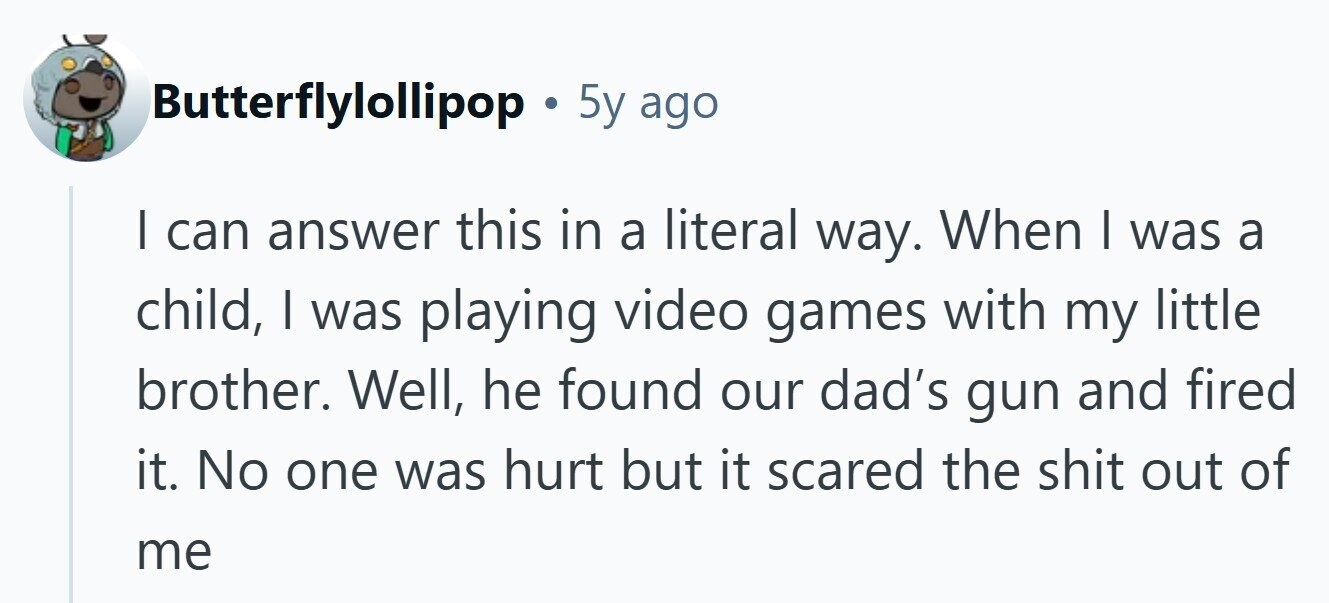 Butterflylollipop O 5y ago I can answer this in a literal way. When I was a child, I was playing video games with my little brother. Well, he found our dad's gun and fired it. No one was hurt but it scared the shit out of me 