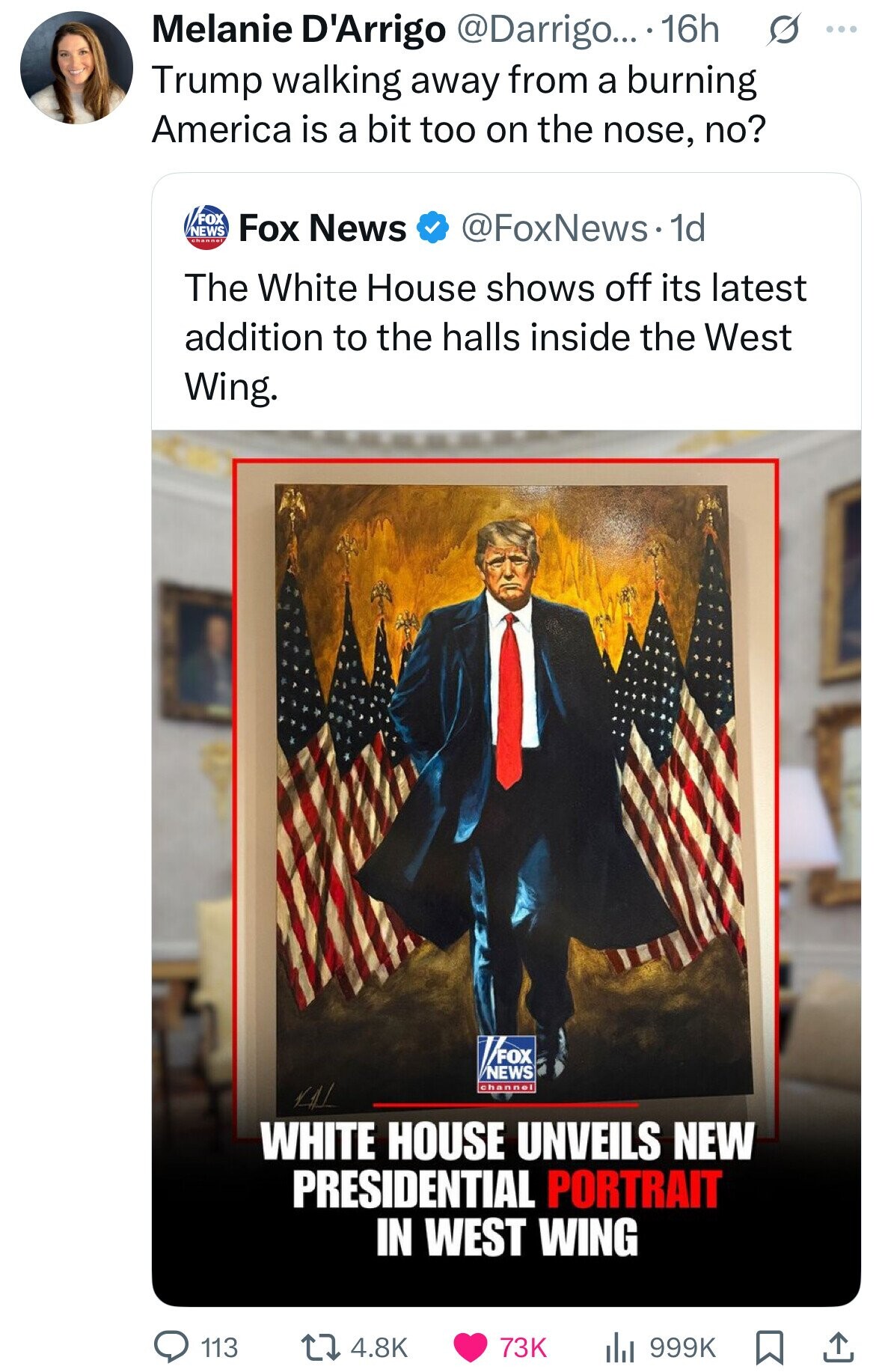 Melanie D'Arrigo @Darrigo... 16h S ... Trump walking away from a burning America is a bit too on the nose, no? FOX NEWS @FoxNews. 1d Fox News channel The White House shows off its latest addition to the halls inside the West Wing. FOX NEWS channel VAL WHITE HOUSE UNVEILS NEW PRESIDENTIAL PORTRAIT IN WEST WING 113 73K 4.8K 999K 