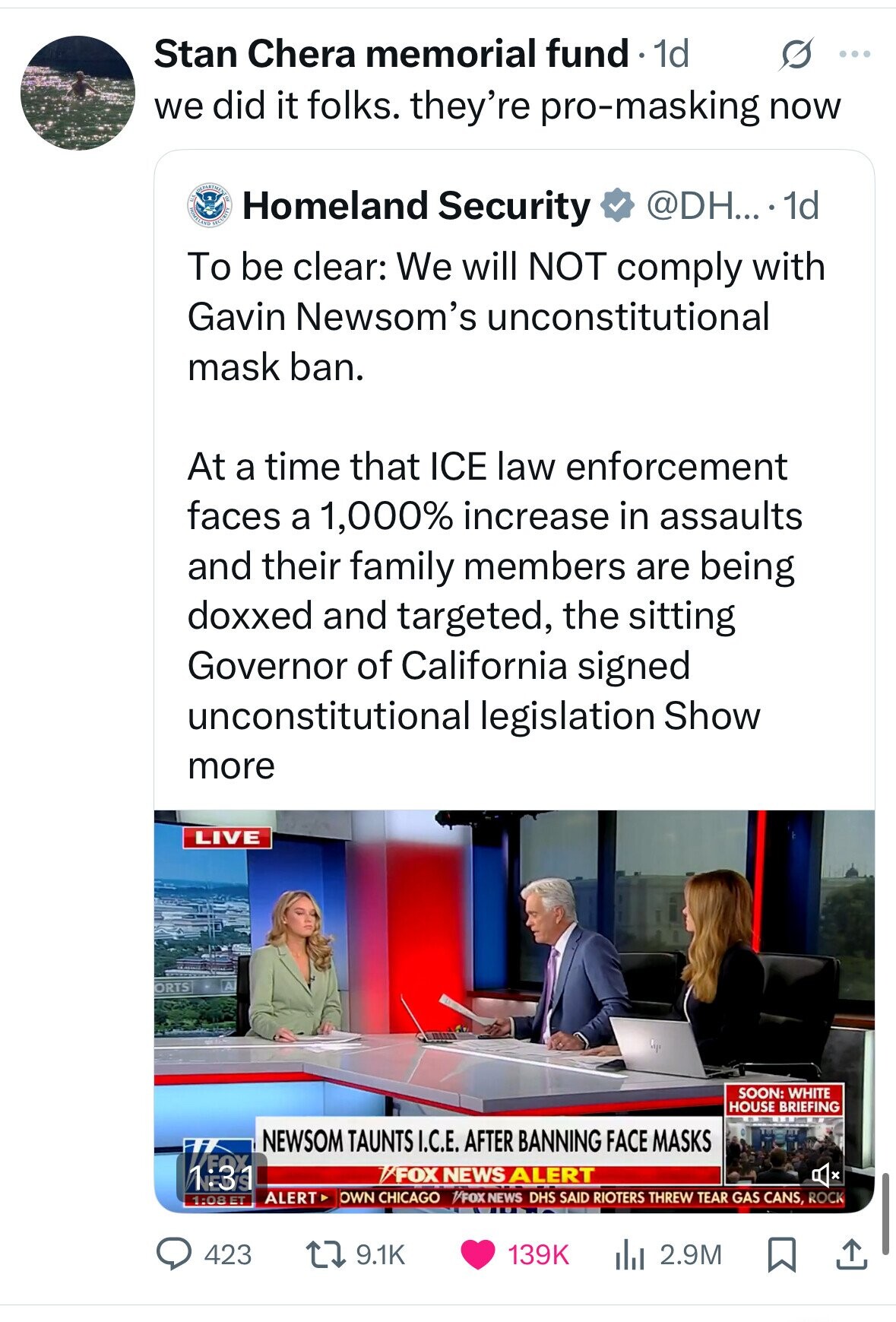 Stan Chera memorial fund 1d s ... we did it folks. they're pro-masking now S HOMELAND Homeland Security @DH... . 1d To be clear: We will NOT comply with Gavin Newsom's unconstitutional mask ban. At a time that ICE law enforcement faces a 1,000% increase in assaults and their family members are being doxxed and targeted, the sitting Governor of California signed unconstitutional legislation Show more LIVE A ORTS SOON: WHITE HOUSE BRIEFING NEWSOM TAUNTS I.C.E. AFTER BANNING FACE MASKS FOX 1:31 FOX NEWS ALERT x ALERT OWN CHICAGO /FOX NEWS DHS SAID RIOTERS THREW TEAR GAS CANS, ROCK 1:08 ET 9.1K 
