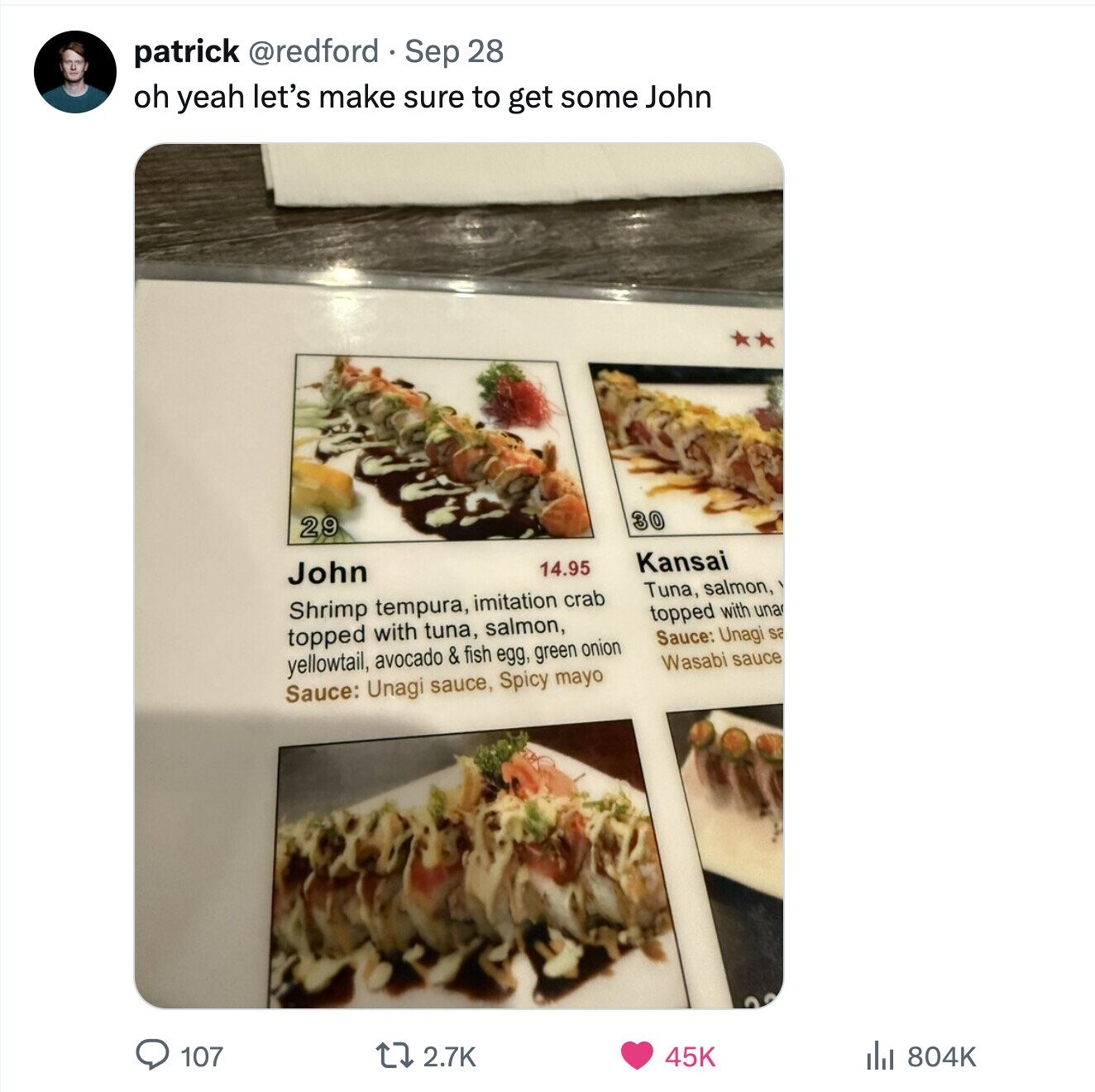 patrick @redford Sep 28 oh yeah let's make sure to get some John 29 30 John 14.95 Kansai Tuna, salmon, Shrimp tempura, imitation crab topped with una topped with tuna, salmon, Sauce: Unagi sa yellowtail, avocado & fish egg, green onion Wasabi sauce Sauce: Unagi sauce, Spicy mayo 107 2.7K 45K del 804K 