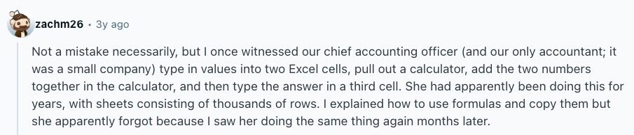 zachm26 Зу ago Not a mistake necessarily, but I once witnessed our chief accounting officer (and our only accountant; it was a small company) type in values into two Excel cells, pull out a calculator, add the two numbers together in the calculator, and then type the answer in a third cell. She had apparently been doing this for years, with sheets consisting of thousands of rows. I explained how to use formulas and copy them but she apparently forgot because I saw her doing the same thing again months later. 
