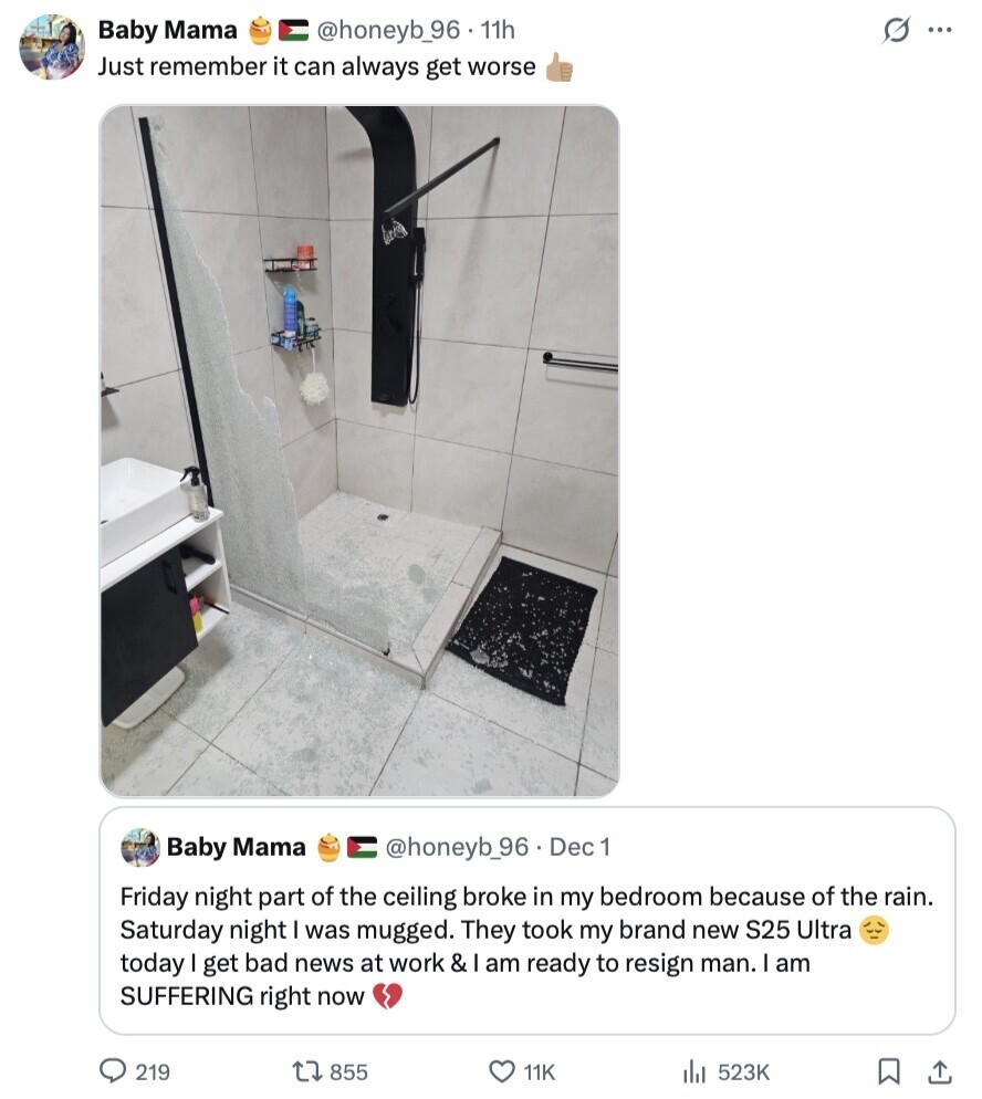 Baby Mama s... @honeyb_96.11h Just remember it can always get worse Baby Mama @honeyb_96.I Dec 1 Friday night part of the ceiling broke in my bedroom because of the rain. Saturday night I was mugged. They took my brand new S25 Ultra today I get bad news at work & am ready to resign man. I am SUFFERING right now 219 855 11K 523K 