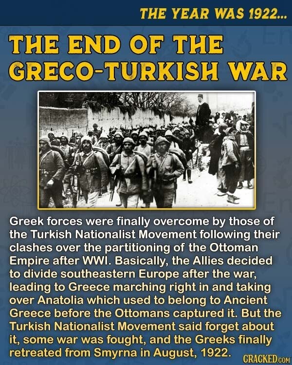 THE YEAR WAS 1922... THE END OF THE GRECO-TURKISH WAR Greek forces were finally overcome by those of the Turkish Nationalist Movement following their clashes over the partitioning of the Ottoman Empire after WWI. Basically, the Allies decided to divide southeastern Europe after the war, leading to Greece marching right in and taking over Anatolia which used to belong to Ancient Greece before the Ottomans captured it. But the Turkish Nationalist Movement said forget about it, some war was fought, and the Greeks finally retreated from Smyrna in August, 1922. CRACKED.COM