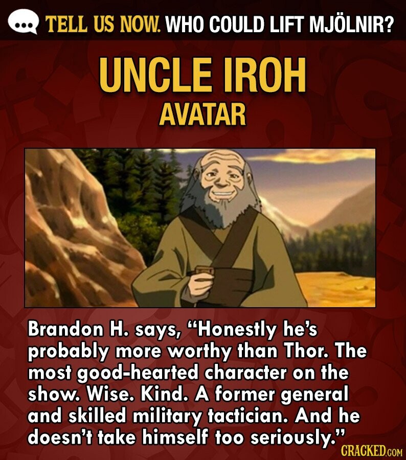 ... TELL US NOW. WHO COULD LIFT MJÖLNIR? UNCLE IROH AVATAR Brandon H. says, Honestly he's probably more worthy than Thor. The most good-hearted character on the show. Wise. Kind. A former general and skilled military tactician. And he doesn't take himself too seriously. CRACKED.COM