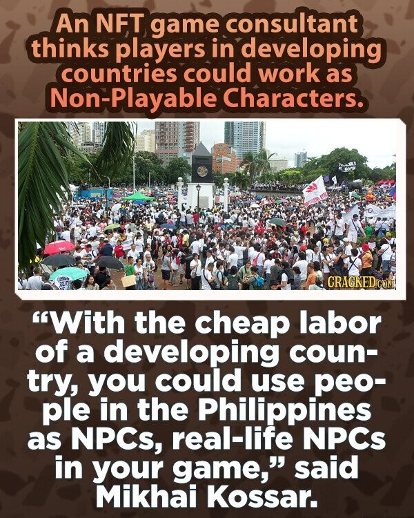 An NFT game consultant thinks players in developing countries could work as Non-Playable Characters. Yeur MOYM er CRACKED.COM With the cheap labor of a developing coun- try, you could use peo- ple in the Philippines as NPCs, real-life NPCs in your game, said Mikhai Kossar.