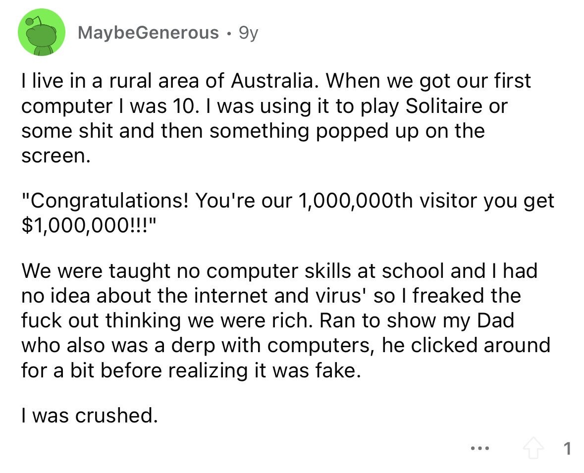MaybeGenerous 9y I live in a rural area of Australia. When we got our first computer I was 10. I was using it to play Solitaire or some shit and then something popped up on the screen. Congratulations! You're our 1,000,000th visitor you get $1,000,000!!! We were taught no computer skills at school and I had no idea about the internet and virus' so I freaked the fuck out thinking we were rich. Ran to show my Dad who also was a derp with computers, he clicked around for a bit before realizing it was fake. I was crushed. ... 