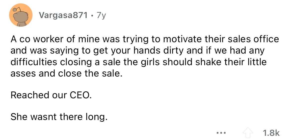 Vargasa871 + 7 7y A со worker of mine was trying to motivate their sales office and was saying to get your hands dirty and if we had any difficulties closing a sale the girls should shake their little asses and close the sale. Reached our CEO. She wasnt there long. ... 1.8k